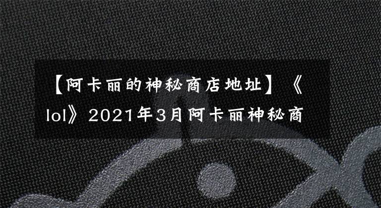 【阿卡丽的神秘商店地址】《lol》2021年3月阿卡丽神秘商店入口 3月最新阿卡丽商店活动
