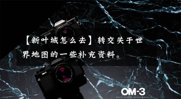 【新叶城怎么去】转交关于世界地图的一些补充资料。