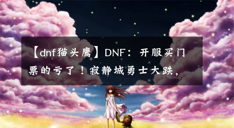 【dnf猫头鹰】DNF：开服买门票的亏了！寂静城勇士大跌，拍卖行6000W金币一张