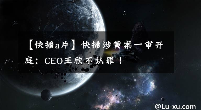 【快播a片】快播涉黄案一审开庭:CEO王欣不认罪!