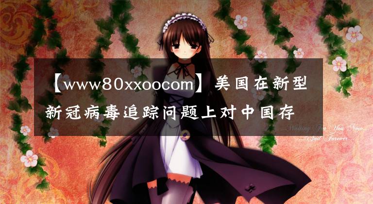 【www80xxoocom】美国在新型新冠病毒追踪问题上对中国存在恶意诽谤和事实真相。