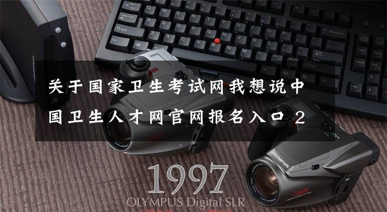 关于国家卫生考试网我想说中国卫生人才网官网报名入口 2020卫生专业技术资格考试报名官网