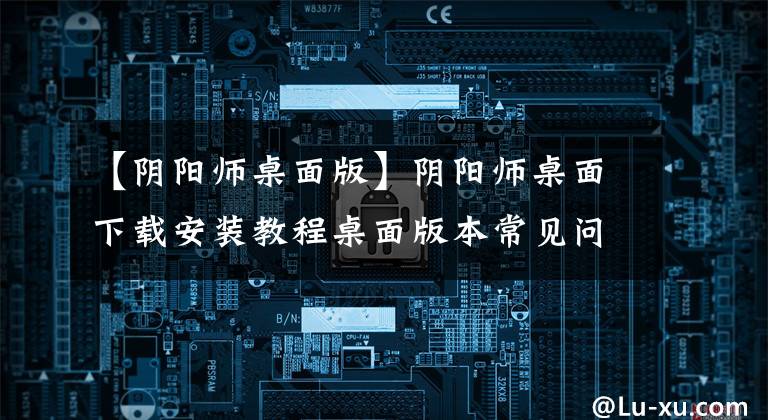 【阴阳师桌面版】阴阳师桌面下载安装教程桌面版本常见问题解答