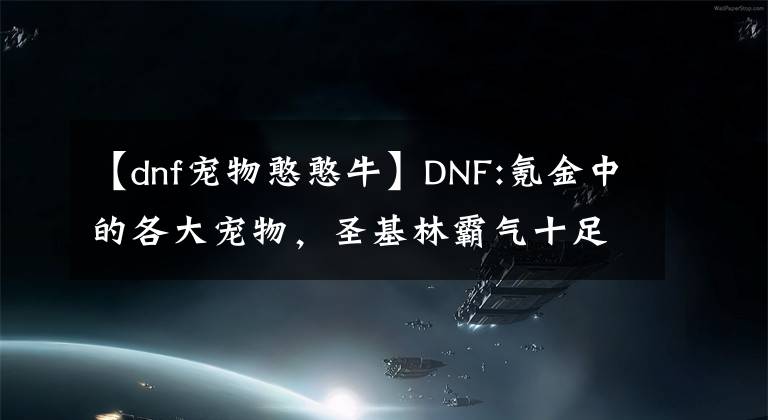 【dnf宠物憨憨牛】DNF:氪金中的各大宠物，圣基林霸气十足，活动中送的宠物就这么给力。