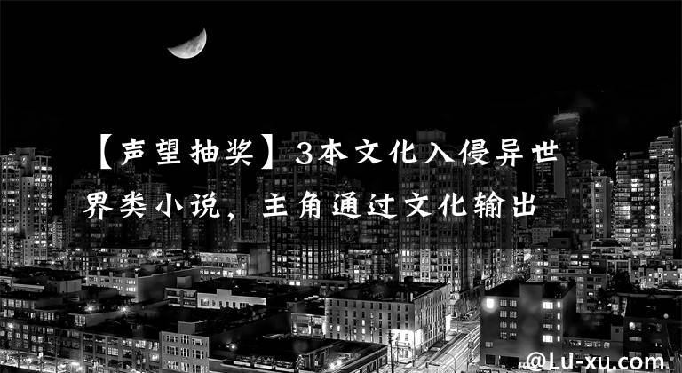 【声望抽奖】3本文化入侵异世界类小说，主角通过文化输出，改变征服世界