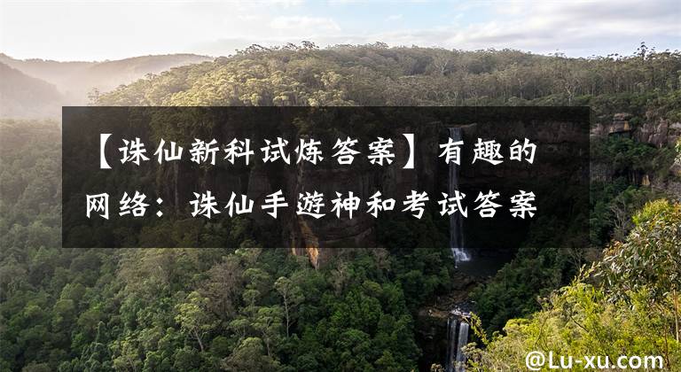 【诛仙新科试炼答案】有趣的网络：诛仙手游神和考试答案大全神和考试答卷题库综述