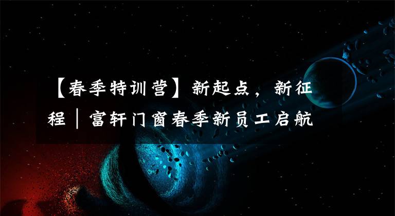 【春季特训营】新起点，新征程｜富轩门窗春季新员工启航训练营圆满成功
