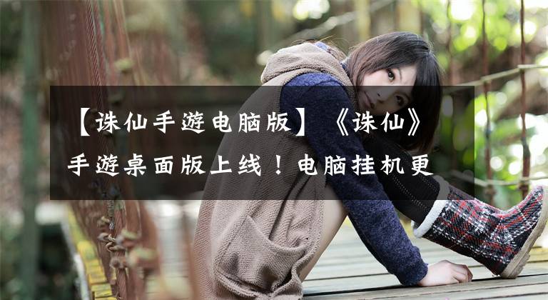 【诛仙手游电脑版】《诛仙》手游桌面版上线！电脑挂机更轻松！