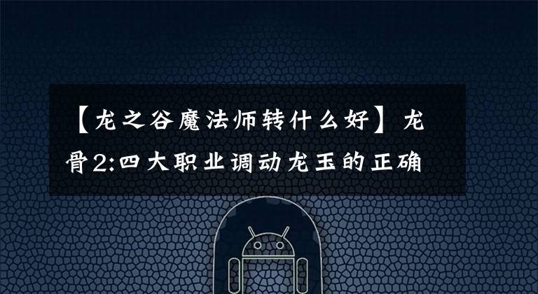 【龙之谷魔法师转什么好】龙骨2:四大职业调动龙玉的正确搭配、滑翔战斗力,同时让你与众不同