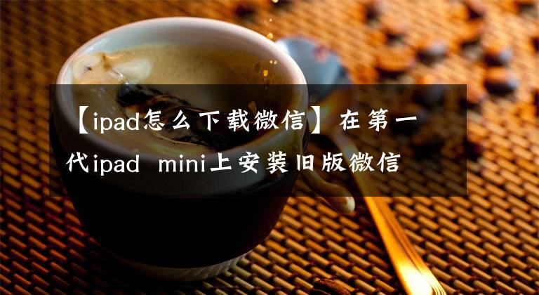 【ipad怎么下载微信】在第一代ipad  mini上安装旧版微信阅读边读
