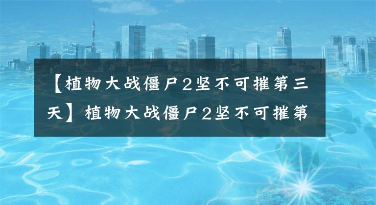 【植物大战僵尸2坚不可摧第三天】植物大战僵尸2坚不可摧第三天攻略 埃及图