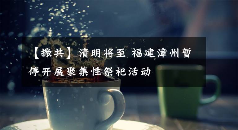 【撒共】清明将至 福建漳州暂停开展聚集性祭祀活动