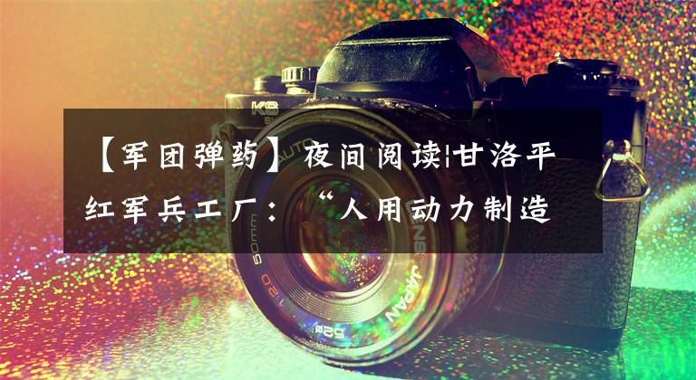 【军团弹药】夜间阅读|甘洛平红军兵工厂:“人用动力制造子弹”