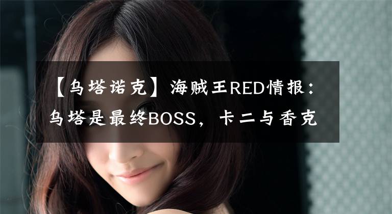 【乌塔诺克】海贼王RED情报：乌塔是最终BOSS，卡二与香克斯并肩作战，燃爆