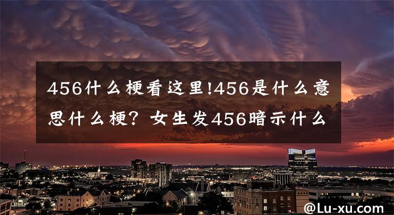 456什么梗看这里!456是什么意思什么梗？女生发456暗示什么？