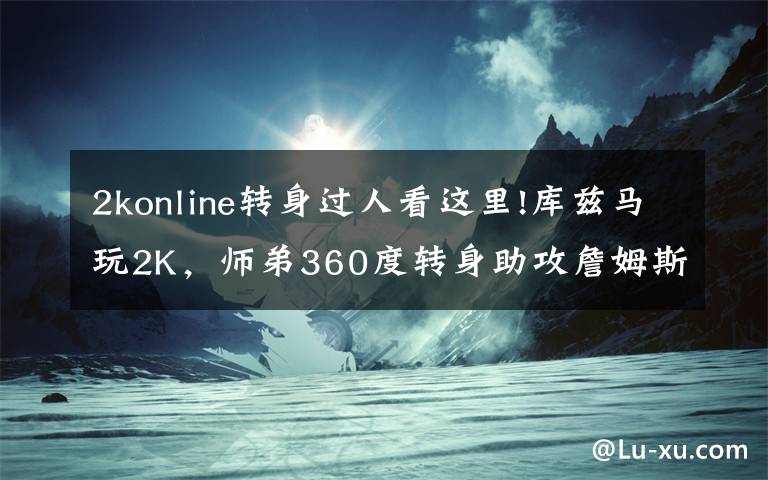 2konline转身过人看这里!库兹马玩2K,师弟360度转身助攻詹姆斯360度空接
