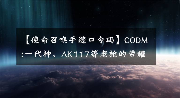 【使命召唤手游口令码】CODM:一代神、AK117等老枪的荣耀不再使用，分发这些枪。