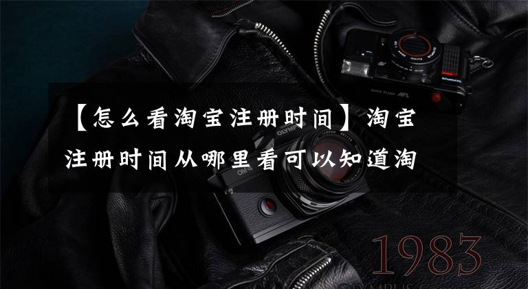 【怎么看淘宝注册时间】淘宝注册时间从哪里看可以知道淘宝注册时间？