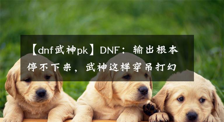 【dnf武神pk】DNF：输出根本停不下来，武神这样穿吊打幻神