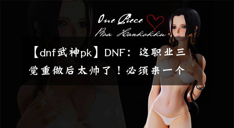 【dnf武神pk】DNF：这职业三觉重做后太帅了！必须来一个
