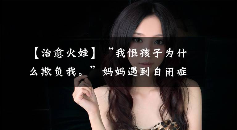 【治愈火娃】“我恨孩子为什么欺负我。”妈妈遇到自闭症的时候，第一次感觉像过山车一样。