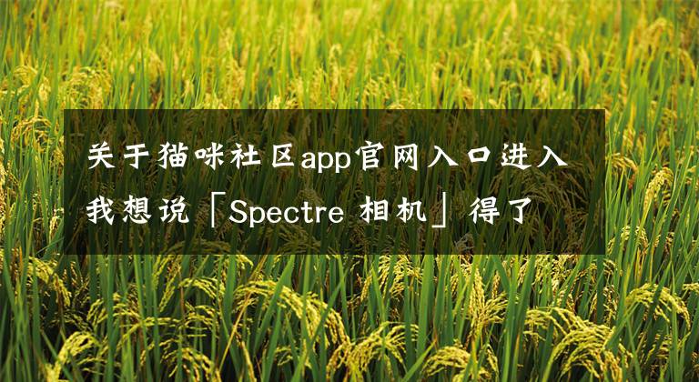 关于猫咪社区app官网入口进入我想说「Spectre 相机」得了年度 iPhone 应用，它的相似app来了｜另附多款app推荐