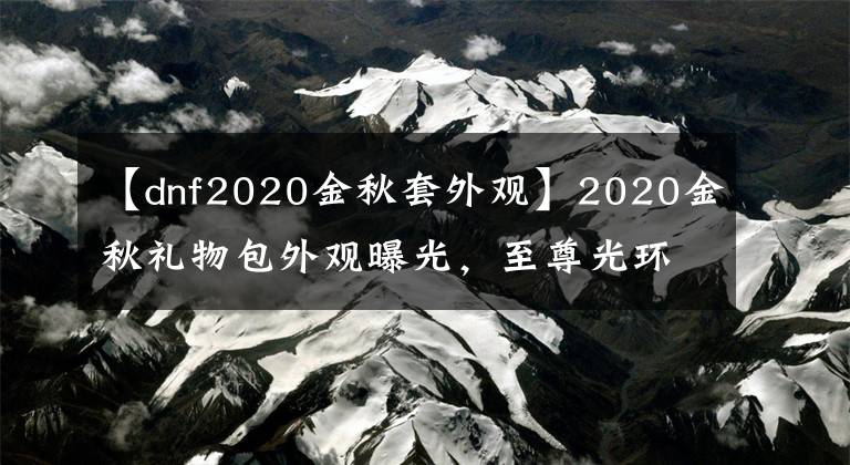 【dnf2020金秋套外观】2020金秋礼物包外观曝光，至尊光环？