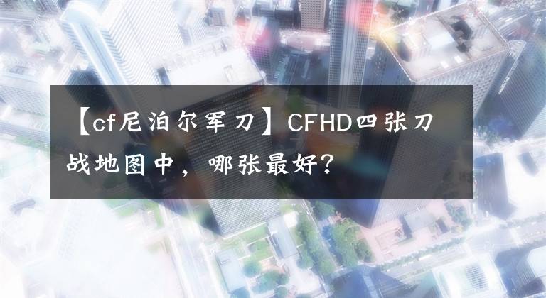 【cf尼泊尔军刀】CFHD四张刀战地图中，哪张最好？