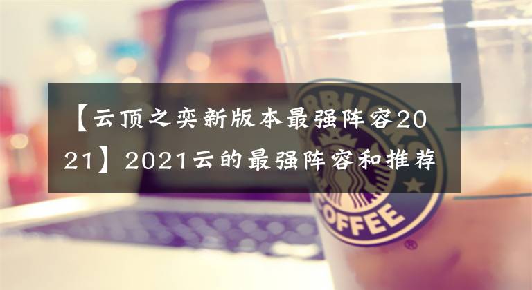 【云顶之奕新版本最强阵容2021】2021云的最强阵容和推荐云top  2021的新版本强势阵容。
