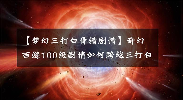 【梦幻三打白骨精剧情】奇幻西游100级剧情如何跨越三打白骨精攻略?