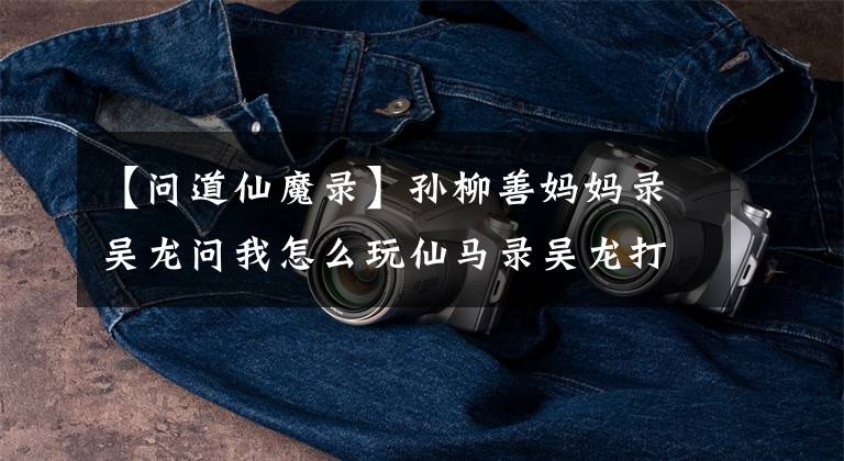 【问道仙魔录】孙柳善妈妈录吴龙问我怎么玩仙马录吴龙打法技巧。