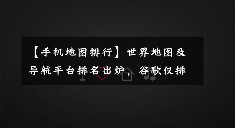 【手机地图排行】世界地图及导航平台排名出炉，谷歌仅排第二！高德、百度上榜