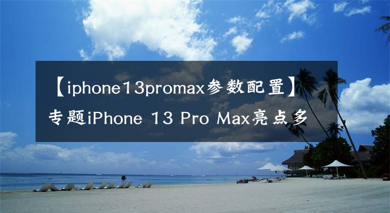 【iphone13promax参数配置】专题iPhone 13 Pro Max亮点多,真正的“十三香”,会选的都是内行人