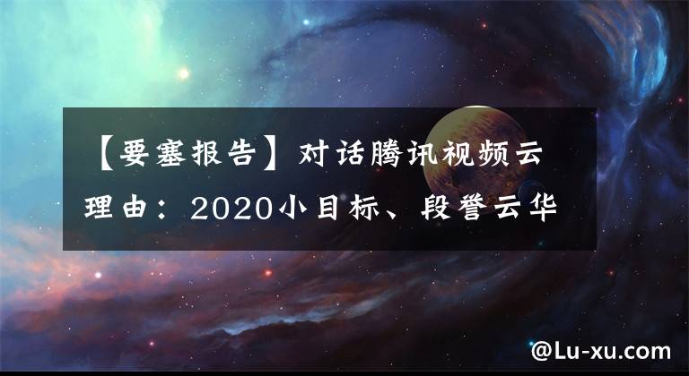 【要塞报告】对话腾讯视频云理由:2020小目标、段誉云华、孙瑜云华主流场景。