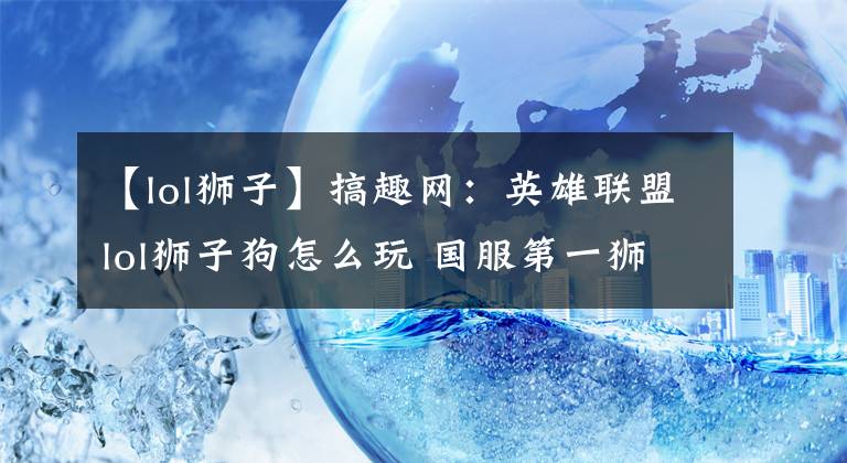 【lol狮子】搞趣网:英雄联盟lol狮子狗怎么玩 国服第一狮子狗实战教学