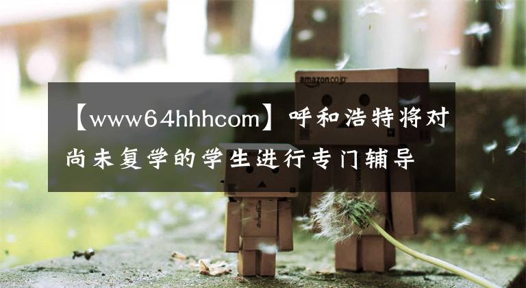 【www64hhhcom】呼和浩特将对尚未复学的学生进行专门辅导。