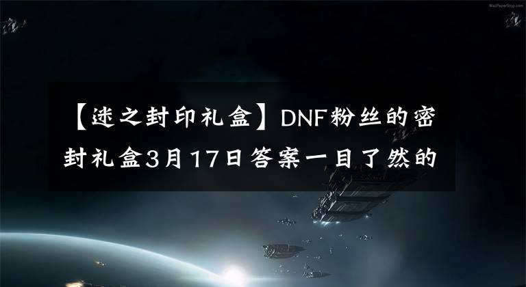 【迷之封印礼盒】DNF粉丝的密封礼盒3月17日答案一目了然的密封礼盒补偿。
