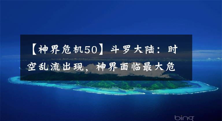 【神界危机50】斗罗大陆：时空乱流出现，神界面临最大危机，毁灭一脉却想跑路