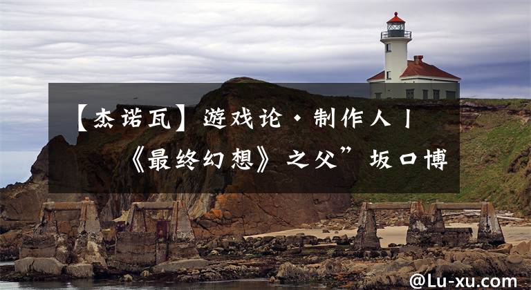 【杰诺瓦】游戏论·制作人丨“《最终幻想》之父”坂口博信的生态哲学观