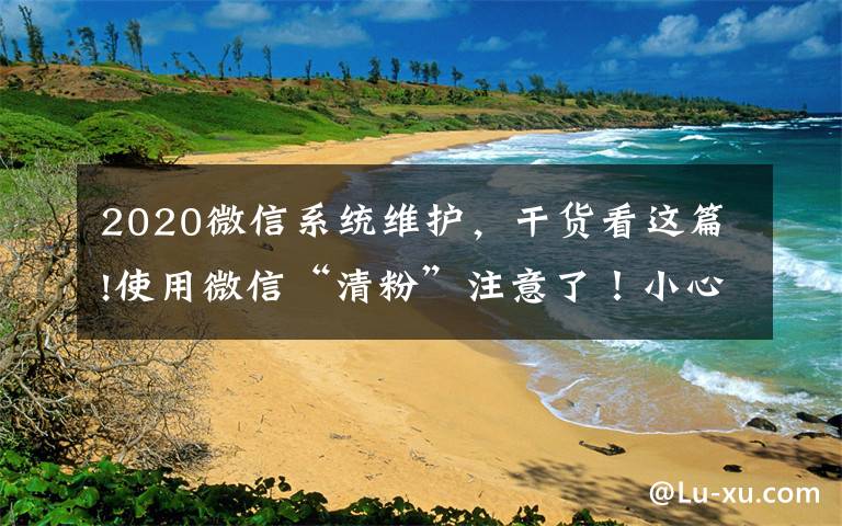 2020微信系统维护,干货看这篇!使用微信“清粉”注意了!小心被盗走账户资金