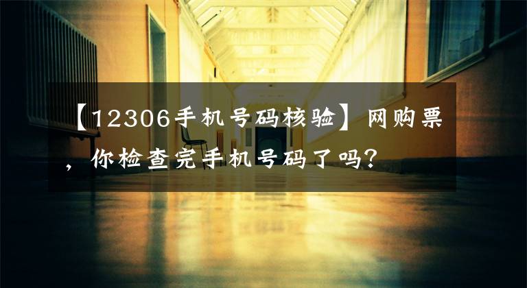 【12306手机号码核验】网购票,你检查完手机号码了吗?