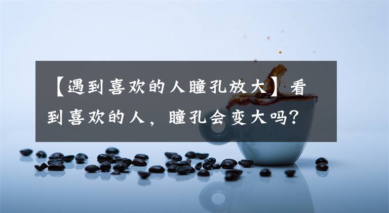 【遇到喜欢的人瞳孔放大】看到喜欢的人，瞳孔会变大吗？