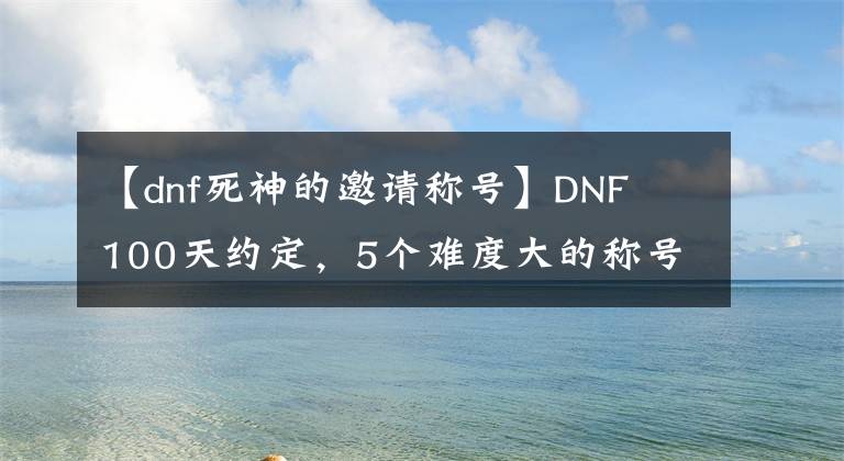 【dnf死神的邀请称号】DNF 100天约定,5个难度大的称号!