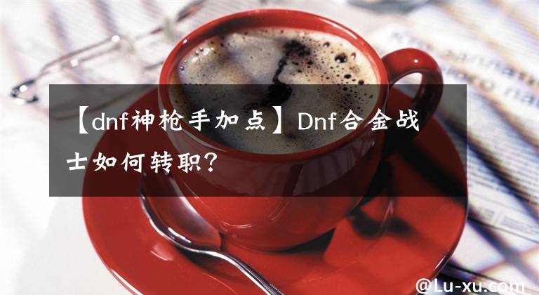 【dnf神枪手加点】Dnf合金战士如何转职？
