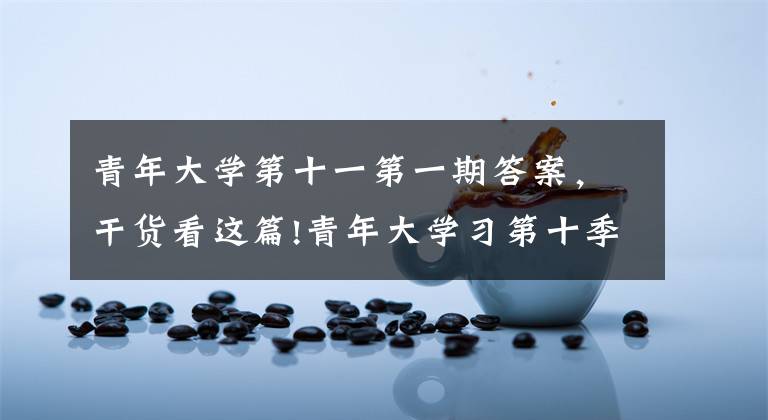 青年大学第十一第一期答案，干货看这篇!青年大学习第十季特辑截图答案大全 2020青年大学习最新答案