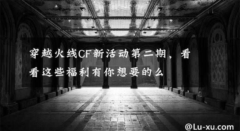穿越火线CF新活动第二期,看看这些福利有你想要的么