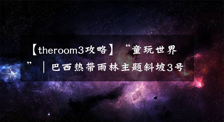 【theroom3攻略】“童玩世界”｜巴西热带雨林主题斜坡3号小屋