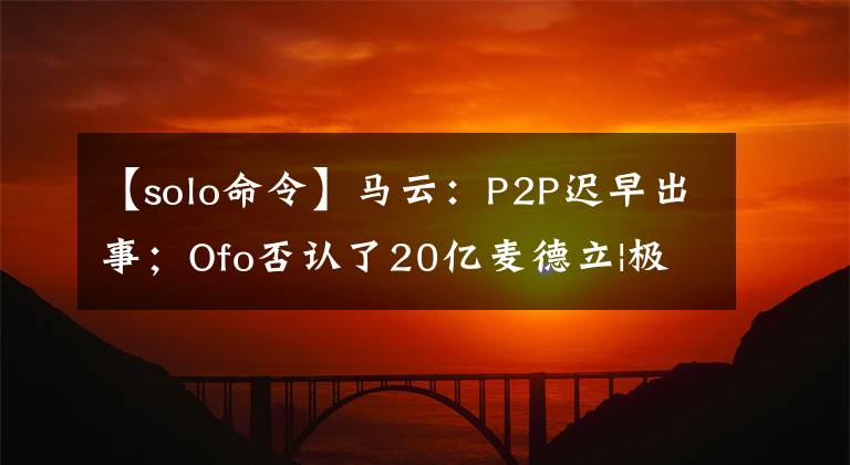【solo命令】马云:P2P迟早出事;Ofo否认了20亿麦德立|极客头条