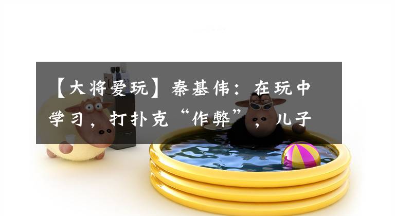 【大将爱玩】秦基伟：在玩中学习，打扑克“作弊”，儿子秦天：父亲凡事爱动脑