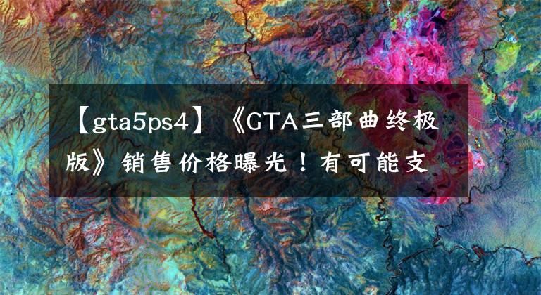 【gta5ps4】《GTA三部曲终极版》销售价格曝光!有可能支持汉语